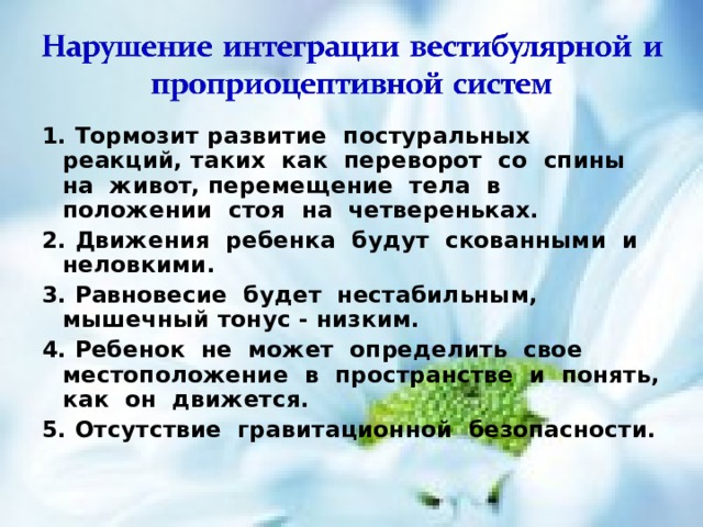 1. Тормозит развитие постуральных реакций, таких как переворот со спины на живот, перемещение тела в положении стоя на четвереньках. 2. Движения ребенка будут скованными и неловкими. 3. Равновесие будет нестабильным, мышечный тонус - низким. 4. Ребенок не может определить свое местоположение в пространстве и понять, как он движется. 5. Отсутствие гравитационной безопасности.  