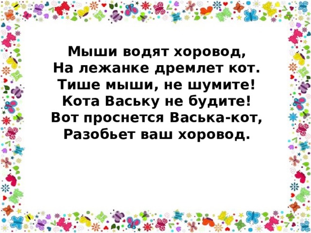 Мыши водят хоровод,   На лежанке дремлет кот.   Тише мыши, не шумите!   Кота Ваську не будите!   Вот проснется Васька-кот,   Разобьет ваш хоровод.  
