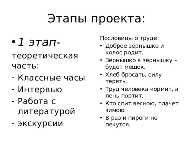 Этапы проекта: 1 этап- Пословицы о труде: теоретическая часть: Доброе зёрнышко и колос родит. Зёрнышко к зёрнышку – будет мешок. Хлеб бросать, силу терять. Труд человека кормит, а лень портит. Кто спит весною, плачет зимою. В раз и пироги не пекутся. Классные часы Интервью Работа с литературой экскурсии 