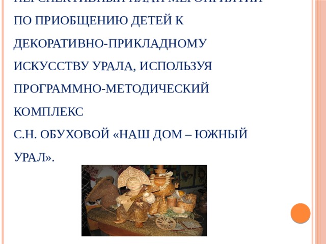 В практической части исследования, мы разработали перспективный план мероприятий по приобщению детей к декоративно-прикладному искусству Урала, используя программно-методический комплекс  С.Н. Обуховой «Наш дом – Южный Урал». 