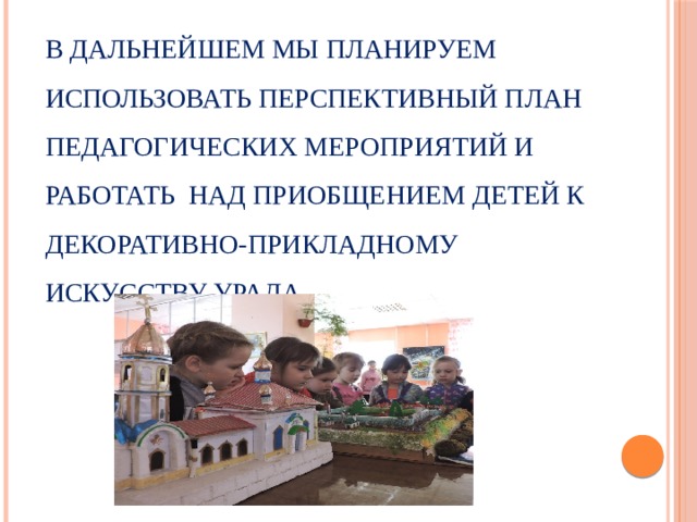В дальнейшем мы планируем использовать перспективный план педагогических мероприятий и работать над приобщением детей к декоративно-прикладному искусству Урала.      