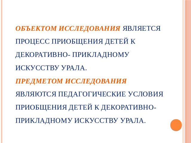  Объектом исследования  является процесс приобщения детей к декоративно- прикладному искусству Урала.  Предметом исследования  являются педагогические условия приобщения детей к декоративно- прикладному искусству Урала.   