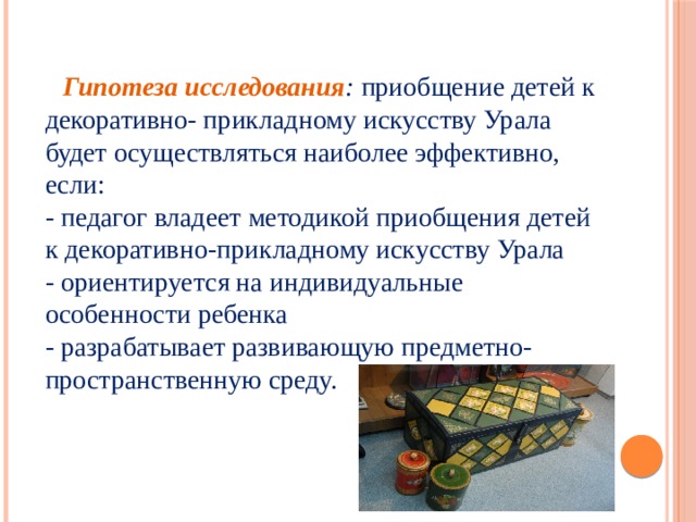 Гипотеза исследования : приобщение детей к декоративно- прикладному искусству Урала будет осуществляться наиболее эффективно, если:  - педагог владеет методикой приобщения детей к декоративно-прикладному искусству Урала  - ориентируется на индивидуальные особенности ребенка  - разрабатывает развивающую предметно- пространственную среду.   