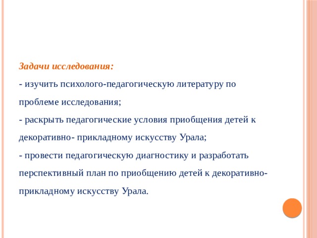 Задачи исследования:  - изучить психолого-педагогическую литературу по проблеме исследования;  - раскрыть педагогические условия приобщения детей к декоративно- прикладному искусству Урала;  - провести педагогическую диагностику и разработать перспективный план по приобщению детей к декоративно- прикладному искусству Урала.   