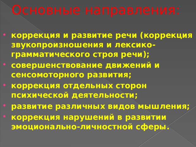 Основные направления:   коррекция и развитие речи (коррекция звукопроизношения и лексико-грамматического строя речи); совершенствование движений и сенсомоторного развития; коррекция отдельных сторон психической деятельности; развитие различных видов мышления; коррекция нарушений в развитии эмоционально-личностной сферы. 