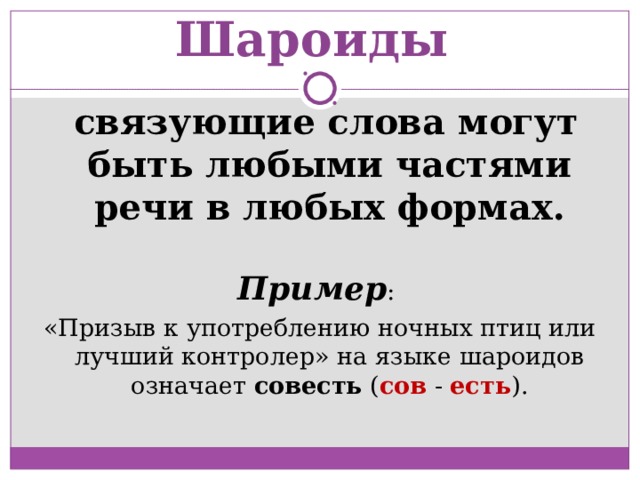 Шароиды  связующие слова могут быть любыми частями речи в любых формах. Пример : «Призыв к употреблению ночных птиц или лучший контролер» на языке шароидов означает совесть ( сов - есть ). 