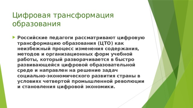 Цифровая трансформация образования Российские педагоги рассматривают цифровую трансформацию образования (ЦТО) как неизбежный процесс изменения содержания, методов и организационных форм учебной работы, который разворачивается в быстро развивающейся цифровой образовательной среде и направлен на решение задач социально-экономического развития страны в условиях четвертой промышленной революции и становления цифровой экономики. 