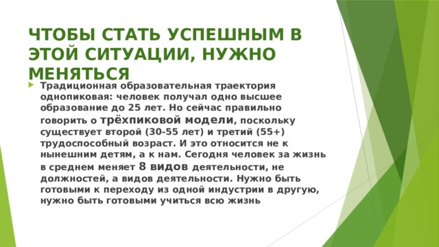 ЧТОБЫ СТАТЬ УСПЕШНЫМ В ЭТОЙ СИТУАЦИИ, НУЖНО МЕНЯТЬСЯ Традиционная образовательная траектория однопиковая: человек получал одно высшее образование до 25 лет. Но сейчас правильно говорить о трёхпиковой модели , поскольку существует второй (30-55 лет) и третий (55+) трудоспособный возраст. И это относится не к нынешним детям, а к нам. Сегодня человек за жизнь в среднем меняет 8 видов деятельности, не должностей, а видов деятельности. Нужно быть готовыми к переходу из одной индустрии в другую, нужно быть готовыми учиться всю жизнь 