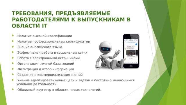 ТРЕБОВАНИЯ, ПРЕДЪЯВЛЯЕМЫЕ РАБОТОДАТЕЛЯМИ К ВЫПУСКНИКАМ В ОБЛАСТИ IT  Наличие высокой квалификации  Наличие профессиональных сертификатов  Знание английского языка  Эффективная работа в социальных сетях  Работа с электронными источниками  Организация личной базы знаний  Фильтрация и отбор информации  Создание и коммерциализация знаний  Умение адаптировать новые цели и задачи к постоянно меняющимся условиям деятельности  Обширный кругозор в области новых технологий. 