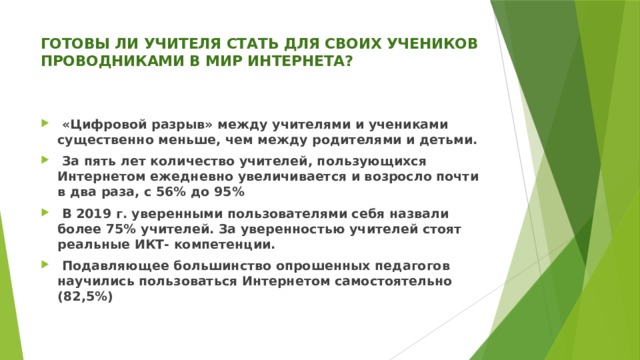 ГОТОВЫ ЛИ УЧИТЕЛЯ СТАТЬ ДЛЯ СВОИХ УЧЕНИКОВ ПРОВОДНИКАМИ В МИР ИНТЕРНЕТА?    «Цифровой разрыв» между учителями и учениками существенно меньше, чем между родителями и детьми.  За пять лет количество учителей, пользующихся Интернетом ежедневно увеличивается и возросло почти в два раза, с 56% до 95%  В 2019 г. уверенными пользователями себя назвали более 75% учителей. За уверенностью учителей стоят реальные ИКТ- компетенции.  Подавляющее большинство опрошенных педагогов научились пользоваться Интернетом самостоятельно (82,5%)  