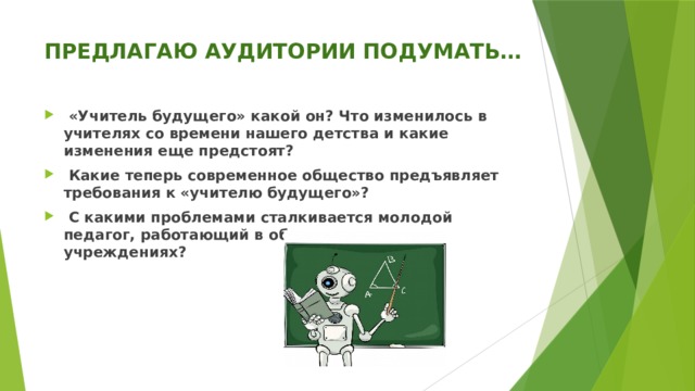 ПРЕДЛАГАЮ АУДИТОРИИ ПОДУМАТЬ…    «Учитель будущего» какой он? Что изменилось в учителях со времени нашего детства и какие изменения еще предстоят?  Какие теперь современное общество предъявляет требования к «учителю будущего»?  С какими проблемами сталкивается молодой педагог, работающий в образовательных учреждениях? 