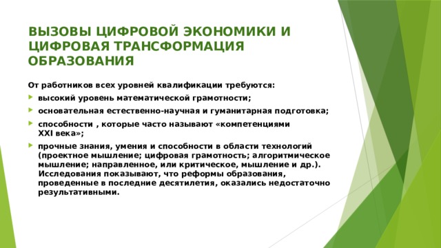 ВЫЗОВЫ ЦИФРОВОЙ ЭКОНОМИКИ И ЦИФРОВАЯ ТРАНСФОРМАЦИЯ ОБРАЗОВАНИЯ От работников всех уровней квалификации требуются: высокий уровень математической грамотности; основательная естественно-научная и гуманитарная подготовка; способности , которые часто называют «компетенциями XXI века»; прочные знания, умения и способности в области технологий (проектное мышление; цифровая грамотность; алгоритмическое мышление; направленное, или критическое, мышление и др.). Исследования показывают, что реформы образования, проведенные в последние десятилетия, оказались недостаточно результативными.   