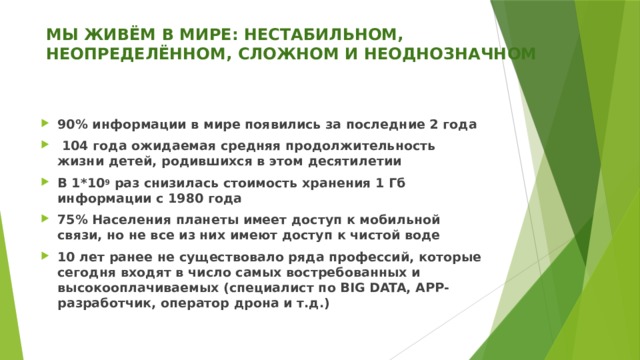 МЫ ЖИВЁМ В МИРЕ: НЕСТАБИЛЬНОМ, НЕОПРЕДЕЛЁННОМ, СЛОЖНОМ И НЕОДНОЗНАЧНОМ   90% информации в мире появились за последние 2 года  104 года ожидаемая средняя продолжительность жизни детей, родившихся в этом десятилетии В 1*10 9 раз снизилась стоимость хранения 1 Гб информации с 1980 года 75% Населения планеты имеет доступ к мобильной связи, но не все из них имеют доступ к чистой воде 10 лет ранее не существовало ряда профессий, которые сегодня входят в число самых востребованных и высокооплачиваемых (специалист по BIG DATA, APP-разработчик, оператор дрона и т.д.) 