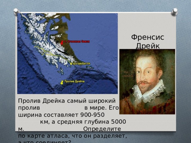 Френсис Дрейк Пролив Дрейка самый широкий пролив в мире. Его ширина составляет 900-950 км, а средняя глубина 5000 м. Определите по карте атласа, что он разделяет, а что соединяет? 