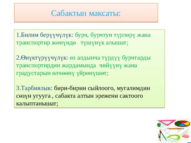 Сабактын максаты: 1.Билим берүүчүлүк: бурч, бурчтун түрлөрү жана транспортир жөнүндө түшүнүк алышат; 2.Өнүктүрүүчүлүк: өз алдынча түрдүү бурчтарды транспортирдин жардамында чийүүнү жана градустарын өлчөөнү үйрөнүшөт; 3.Тарбиялык: бири-бирин сыйлоого, мугалимдин сөзүн угууга , сабакта алтын эрежени сактоого калыптанышат; 