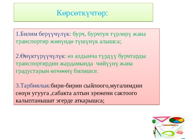 Көрсөткүчтөр: 1.Билим берүүчүлүк: бурч, бурчтун түрлөрү жана транспортир жөнүндө түшүнүк алышса; 2.Өнүктүрүүчүлүк: өз алдынча түрдүү бурчтарды транспортирдин жардамында чийүүнү жана градустарын өлчөөнү билишсе. 3.Тарбиялык: бири-бирин сыйлоого,мугалимдин сөзүн угууга ,сабакта алтын эрежени сактоого калыптанышат эгерде аткарышса; 