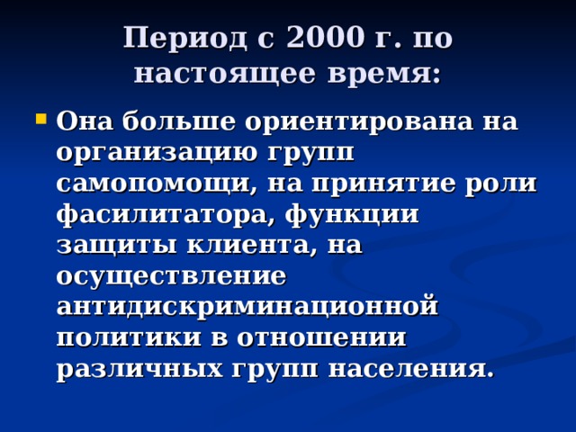 Период с 2000 г. по настоящее время: Она больше ориентирована на организацию групп самопомощи, на принятие роли фасилитатора, функции защиты клиента, на осуществление антидискриминационной политики в отношении различных групп населения. 