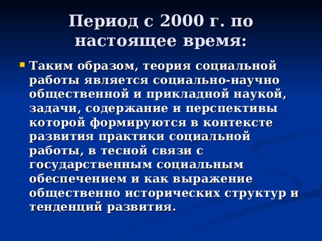 Период с 2000 г. по настоящее время: Таким образом, теория социальной работы является социально-научно общественной и прикладной наукой, задачи, содержание и перспективы которой формируются в контексте развития практики социальной работы, в тесной связи с государственным социальным обеспечением и как выражение общественно исторических структур и тенденций развития. 