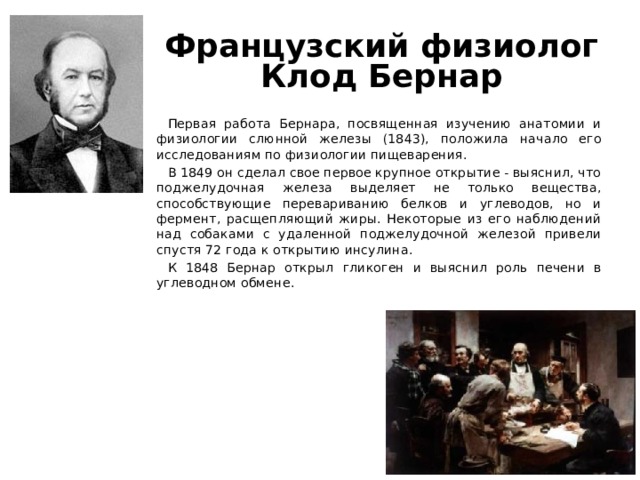 Французский физиолог Клод Бернар Первая работа Бернара, посвященная изучению анатомии и физиологии слюнной железы (1843), положила начало его исследованиям по физиологии пищеварения. В 1849 он сделал свое первое крупное открытие - выяснил, что поджелудочная железа выделяет не только вещества, способствующие перевариванию белков и углеводов, но и фермент, расщепляющий жиры. Некоторые из его наблюдений над собаками с удаленной поджелудочной железой привели спустя 72 года к открытию инсулина. К 1848 Бернар открыл гликоген и выяснил роль печени в углеводном обмене. 