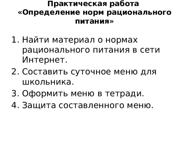 Практическая работа  «Определение норм рационального питания» Найти материал о нормах рационального питания в сети Интернет. Составить суточное меню для школьника. Оформить меню в тетради. Защита составленного меню. 