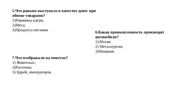 5.Что раньше выступало в качестве денег при обмене товарами? 1)Раковины каури; 2)Меха; 3)Продукты питания. 6.Какая промышленность производит автомобили? 1)Лёгкая; 2) Металлургия; 3)Пищевая. 7.Что изображали на монетах? 1) Животных; 2)Растения; 3) Царей, императоров. 