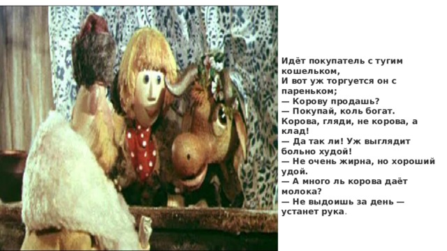 Идёт покупатель с тугим кошельком,  И вот уж торгуется он с пареньком;  — Корову продашь?  — Покупай, коль богат.  Корова, гляди, не корова, а клад! — Да так ли! Уж выглядит больно худой!  — Не очень жирна, но хороший удой.  — А много ль корова даёт молока?  — Не выдоишь за день — устанет рука . 
