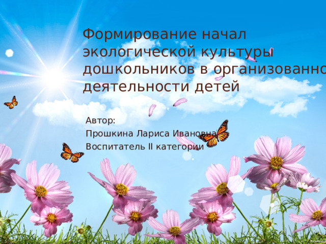 Формирование начал экологической культуры дошкольников в организованной деятельности детей Автор: Прошкина Лариса Ивановна Воспитатель II категории 