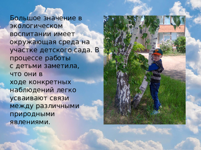 Большое значение в экологическом воспитании имеет окружающая среда на участке детского сада. В процессе работы с детьми заметила, что они в ходе конкретных наблюдений легко усваивают связи между различными природными явлениями. 