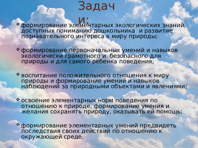 Задачи: формирование элементарных экологических знаний, доступных пониманию дошкольника и развитие познавательного интереса к миру природы; формирование первоначальных умений и навыков экологически грамотного и безопасного для природы и для самого ребенка поведения; воспитание положительного отношения к миру природы и формирование умений и навыков наблюдений за природными объектами и явлениями; освоение элементарных норм поведения по отношению к природе, формирование умения и желания сохранять природу, оказывать ей помощь; формирование элементарных умений предвидеть последствия своих действий по отношению к окружающей среде. 