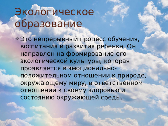Экологическое образование Это непрерывный процесс обучения, воспитания и развития ребенка. Он направлен на формирование его экологической культуры, которая проявляется в эмоционально-положительном отношении к природе, окружающему миру, в ответственном отношении к своему здоровью и состоянию окружающей среды. 