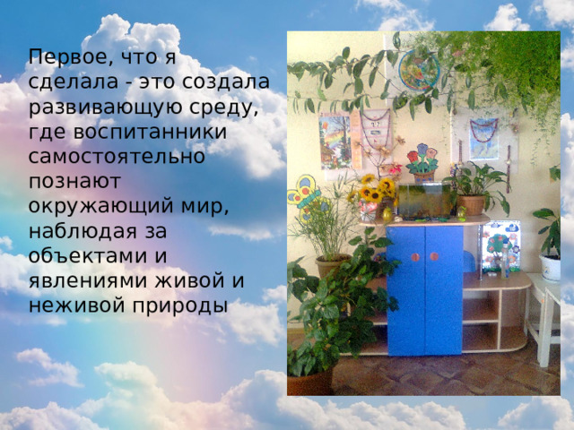 Первое, что я сделала - это создала развивающую среду, где воспитанники самостоятельно познают окружающий мир, наблюдая за объектами и явлениями живой и неживой природы 