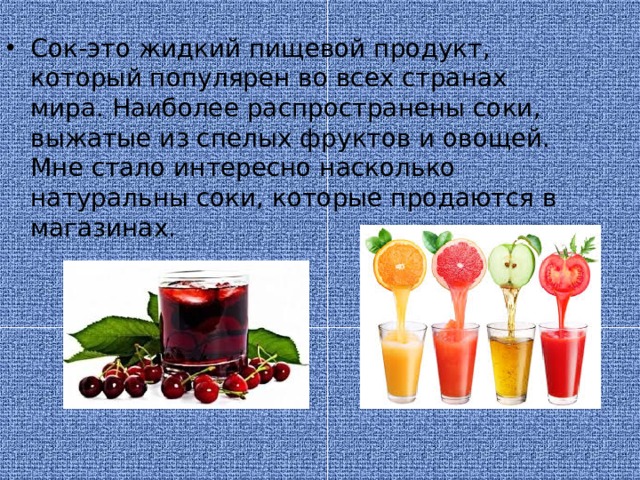 Сок-это жидкий пищевой продукт, который популярен во всех странах мира. Наиболее распространены соки, выжатые из спелых фруктов и овощей. Мне стало интересно насколько натуральны соки, которые продаются в магазинах.  