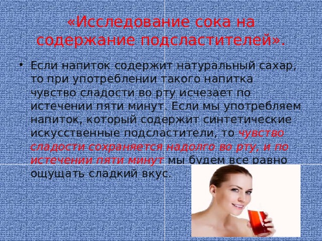 «Исследование сока на содержание подсластителей». Если напиток содержит натуральный сахар, то при употреблении такого напитка чувство сладости во рту исчезает по истечении пяти минут. Если мы употребляем напиток, который содержит синтетические искусственные подсластители, то чувство сладости сохраняется надолго во рту, и по истечении пяти минут мы будем все равно ощущать сладкий вкус.  