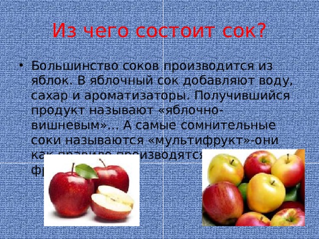 Из чего состоит сок? Большинство соков производится из яблок. В яблочный сок добавляют воду, сахар и ароматизаторы. Получившийся продукт называют «яблочно-вишневым»... А самые сомнительные соки называются «мультифрукт»-они как правило производятся из остатков фруктов.  