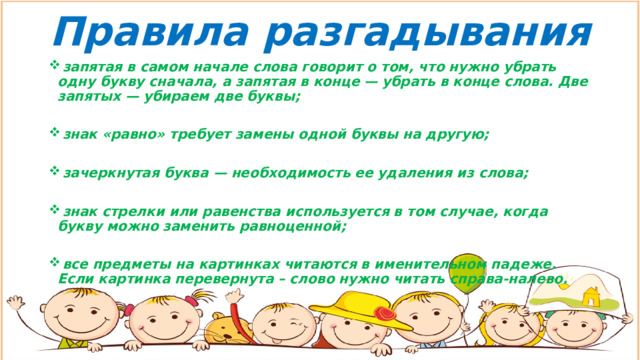 Правила разгадывания  запятая в самом начале слова говорит о том, что нужно убрать одну букву сначала, а запятая в конце — убрать в конце слова. Две запятых — убираем две буквы;   знак «равно» требует замены одной буквы на другую;   зачеркнутая буква — необходимость ее удаления из слова;   знак стрелки или равенства используется в том случае, когда букву можно заменить равноценной;   все предметы на картинках читаются в именительном падеже. Если картинка перевернута – слово нужно читать справа-налево. 
