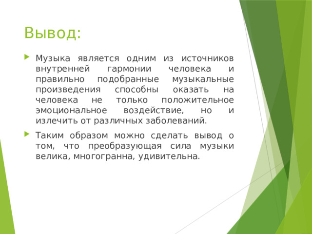 Вывод: Музыка является одним из источников внутренней гармонии человека и правильно подобранные музыкальные произведения способны оказать на человека не только положительное эмоциональное воздействие, но и излечить от различных заболеваний. Таким образом можно сделать вывод о том, что преобразующая сила музыки велика, многогранна, удивительна. 