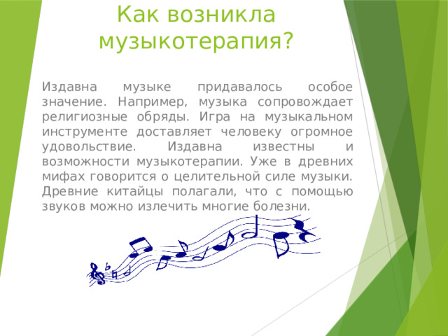 Как возникла музыкотерапия? Издавна музыке придавалось особое значение. Например, музыка сопровождает религиозные обряды. Игра на музыкальном инструменте доставляет человеку огромное удовольствие. Издавна известны и возможности музыкотерапии. Уже в древних мифах говорится о целительной силе музыки. Древние китайцы полагали, что с помощью звуков можно излечить многие болезни. 