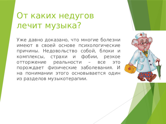 От каких недугов  лечит музыка? Уже давно доказано, что многие болезни имеют в своей основе психологические причины. Недовольство собой, блоки и комплексы, страхи и фобии, резкое отторжение реальности – все это порождает физические заболевания. И на понимании этого основывается один из разделов музыкотерапии. 