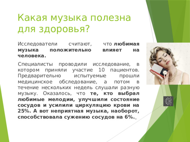 Какая музыка полезна  для здоровья? Исследователи считают, что  любимая музыка положительно влияет на человека.  Специалисты проводили исследование, в котором приняли участие 10 пациентов. Предварительно испытуемые прошли медицинское обследование, а потом в течение нескольких недель слушали разную музыку. Оказалось, что те, кто выбрал любимые мелодии, улучшили состояние сосудов и усилили циркуляцию крови на 25%. А вот неприятная музыка, наоборот, способствовала сужению сосудов на 6%.  
