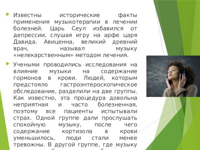 Известны исторические факты применения музыкотерапии в лечении болезней. Царь Сеул избавился от депрессии, слушая игру на арфе царя Давида. Авиценна, великий древний врач, называл музыку «нелекарственным» методом лечения. Учеными проводились исследования на влияние музыки на содержание гормонов в крови. Людей, которым предстояло гастроэнтероскопическое обследование, разделили на две группы. Как известно, эта процедура довольна неприятная и часто болезненная, поэтому все пациенты испытывали страх. Одной группе дали прослушать спокойную музыку, после чего содержание кортизола в крови уменьшилось, люди стали менее тревожны. В другой группе, где музыку не слушали, была ситуация обратная. 
