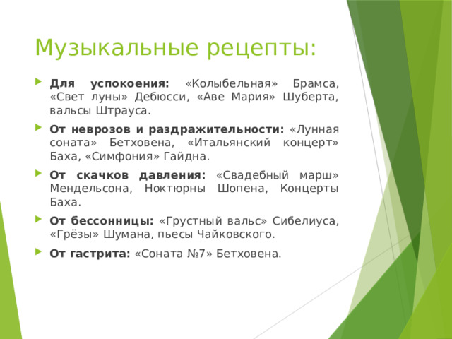 Музыкальные рецепты: Для успокоения: «Колыбельная» Брамса, «Свет луны» Дебюсси, «Аве Мария» Шуберта, вальсы Штрауса. От неврозов и раздражительности: «Лунная соната» Бетховена, «Итальянский концерт» Баха, «Симфония» Гайдна. От скачков давления: «Свадебный марш» Мендельсона, Ноктюрны Шопена, Концерты Баха. От бессонницы: «Грустный вальс» Сибелиуса, «Грёзы» Шумана, пьесы Чайковского. От гастрита: «Соната №7» Бетховена. 