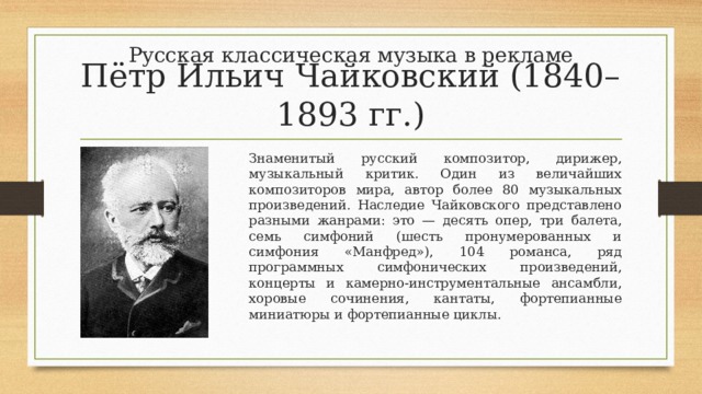 Русская классическая музыка в рекламе Пётр Ильич Чайковский (1840–1893 гг.) Знаменитый русский композитор, дирижер, музыкальный критик. Один из величайших композиторов мира, автор более 80 музыкальных произведений. Наследие Чайковского представлено разными жанрами: это — десять опер, три балета, семь симфоний (шесть пронумерованных и симфония «Манфред»), 104 романса, ряд программных симфонических произведений, концерты и камерно-инструментальные ансамбли, хоровые сочинения, кантаты, фортепианные миниатюры и фортепианные циклы. 