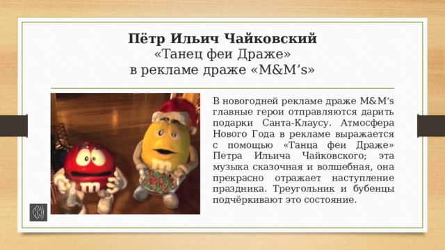 Пётр Ильич Чайковский  «Танец феи Драже»  в рекламе драже «M&M’s» В новогодней рекламе драже M&M’s главные герои отправляются дарить подарки Санта-Клаусу. Атмосфера Нового Года в рекламе выражается с помощью «Танца феи Драже» Петра Ильича Чайковского; эта музыка сказочная и волшебная, она прекрасно отражает наступление праздника. Треугольник и бубенцы подчёркивают это состояние. 
