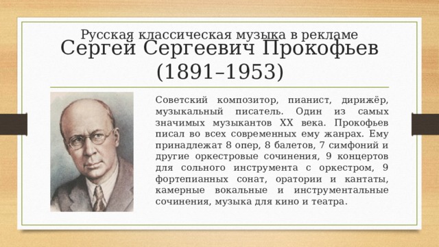 Русская классическая музыка в рекламе Сергей Сергеевич Прокофьев (1891–1953) Советский композитор, пианист, дирижёр, музыкальный писатель. Один из самых значимых музыкантов ХХ века. Прокофьев писал во всех современных ему жанрах. Ему принадлежат 8 опер, 8 балетов, 7 симфоний и другие оркестровые сочинения, 9 концертов для сольного инструмента с оркестром, 9 фортепианных сонат, оратории и кантаты, камерные вокальные и инструментальные сочинения, музыка для кино и театра. 