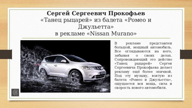 Сергей Сергеевич Прокофьев  «Танец рыцарей» из балета «Ромео и Джульетта»  в рекламе «Nissan Murano» В рекламе представлен большой, мощный автомобиль. Все оглядываются на него, забывая о своих делах. Сопровождающий это действо «Танец рыцарей» Сергея Сергеевича Прокофьева делает рекламу ещё более эпичной. Под эту музыку, взятую из балета «Ромео и Джульетта», ощущается вся мощь, сила и скорость нового автомобиля. 