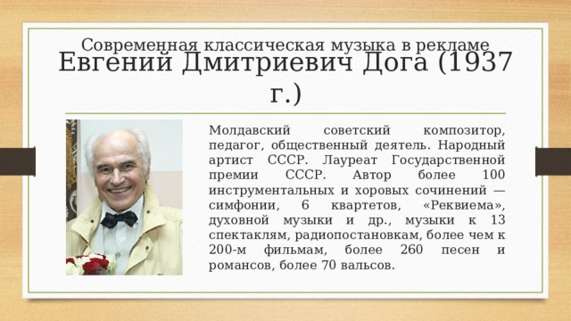 Современная классическая музыка в рекламе Евгений Дмитриевич Дога (1937 г.) Молдавский советский композитор, педагог, общественный деятель. Народный артист СССР. Лауреат Государственной премии СССР. Автор более 100 инструментальных и хоровых сочинений — симфонии, 6 квартетов, «Реквиема», духовной музыки и др., музыки к 13 спектаклям, радиопостановкам, более чем к 200-м фильмам, более 260 песен и романсов, более 70 вальсов. 