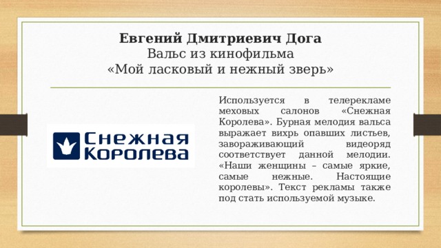 Евгений Дмитриевич Дога  Вальс из кинофильма  «Мой ласковый и нежный зверь» Используется в телерекламе меховых салонов «Снежная Королева». Бурная мелодия вальса выражает вихрь опавших листьев, завораживающий видеоряд соответствует данной мелодии. «Наши женщины – самые яркие, самые нежные. Настоящие королевы». Текст рекламы также под стать используемой музыке. 