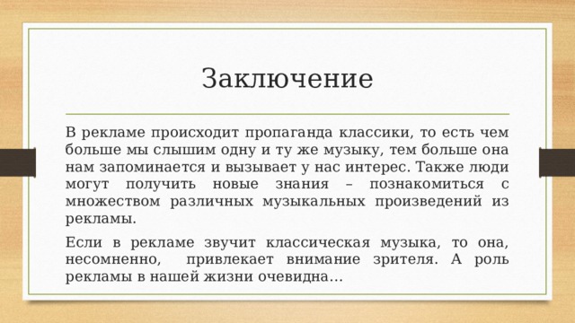 Заключение В рекламе происходит пропаганда классики, то есть чем больше мы слышим одну и ту же музыку, тем больше она нам запоминается и вызывает у нас интерес. Также люди могут получить новые знания – познакомиться с множеством различных музыкальных произведений из рекламы. Если в рекламе звучит классическая музыка, то она, несомненно, привлекает внимание зрителя. А роль рекламы в нашей жизни очевидна… 