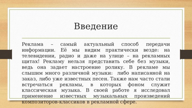 Введение Реклама – самый актуальный способ передачи информации. Её мы видим практически везде: на телевидении, радио и даже на улице – на рекламных щитах! Рекламу нельзя представить себе без музыки, ведь она задает настроение ролику. В рекламе мы слышим много различной музыки: либо написанной на заказ, либо уже известных песен. Также нам часто стали встречаться рекламы, в которых фоном служит классическая музыка. В своей работе я исследовал применение известных музыкальных произведений композиторов-классиков в рекламной сфере. 
