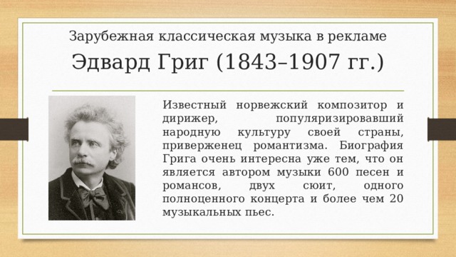 Зарубежная классическая музыка в рекламе Эдвард Григ (1843–1907 гг.) Известный норвежский композитор и дирижер, популяризировавший народную культуру своей страны, приверженец романтизма. Биография Грига очень интересна уже тем, что он является автором музыки 600 песен и романсов, двух сюит, одного полноценного концерта и более чем 20 музыкальных пьес. 